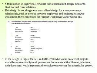 • A third option in Figure 24.1(c) would use a normalized design, similar to
First Normal Form relations.
• This design is not the general normalized design for a many-to-many
relationship, such as the one between employees and projects; rather, we
would need three collections for “project”, “employee”, and “works_on”.
• In the design in Figure 24.1(c), an EMPLOYEE who works on several projects
would be represented by multiple worker documents with different _id values;
each document would represent the employee as worker for a particular project.
 