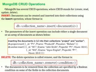 MongoDB CRUD Operations
•MongoDb has several CRUD operations, where CRUD stands for (create, read,
update, delete).
INSERT: Documents can be created and inserted into their collections using
the insert operation, whose format is:
• The parameters of the insert operation can include either a single document
or an array of documents as shown below:
DELETE: The delete operation is called remove, and the format is:
• The documents to be removed from the collection are specified by a Boolean
condition on some of the fields in the collection documents.
 