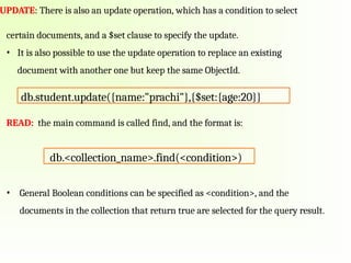 UPDATE: There is also an update operation, which has a condition to select
certain documents, and a $set clause to specify the update.
• It is also possible to use the update operation to replace an existing
document with another one but keep the same ObjectId.
READ: the main command is called find, and the format is:
• General Boolean conditions can be specified as <condition>, and the
documents in the collection that return true are selected for the query result.
db.student.update({name:"prachi"},{$set:{age:20}}
db.<collection_name>.find(<condition>)
 