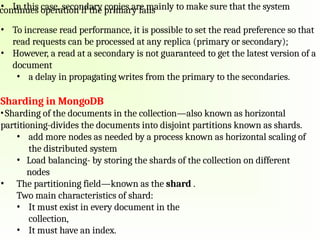 • In this case, secondary copies are mainly to make sure that the system
continues operation if the primary fails
• To increase read performance, it is possible to set the read preference so that
read requests can be processed at any replica (primary or secondary);
• However, a read at a secondary is not guaranteed to get the latest version of a
document
• a delay in propagating writes from the primary to the secondaries.
Sharding in MongoDB
•Sharding of the documents in the collection—also known as horizontal
partitioning-divides the documents into disjoint partitions known as shards.
• add more nodes as needed by a process known as horizontal scaling of
the distributed system
• Load balancing- by storing the shards of the collection on different
nodes
• The partitioning field—known as the shard .
Two main characteristics of shard:
• It must exist in every document in the
collection,
• It must have an index.
 
