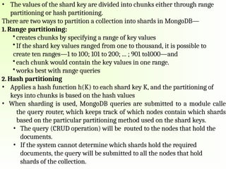 • The values of the shard key are divided into chunks either through range
partitioning or hash partitioning.
There are two ways to partition a collection into shards in MongoDB—
1. Range partitioning:
• creates chunks by specifying a range of key values
• If the shard key values ranged from one to thousand, it is possible to
create ten ranges—1 to 100; 101 to 200; ... ; 901 to1000—and
• each chunk would contain the key values in one range.
• works best with range queries
2. Hash partitioning
• Applies a hash function h(K) to each shard key K, and the partitioning of
keys into chunks is based on the hash values
• When sharding is used, MongoDB queries are submitted to a module calle
the query router, which keeps track of which nodes contain which shards
based on the particular partitioning method used on the shard keys.
• The query (CRUD operation) will be routed to the nodes that hold the
documents.
• If the system cannot determine which shards hold the required
documents, the query will be submitted to all the nodes that hold
shards of the collection.
 