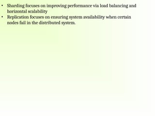 • Sharding focuses on improving performance via load balancing and
horizontal scalability
• Replication focuses on ensuring system availability when certain
nodes fail in the distributed system.
 