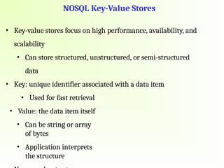 NOSQL Key-Value Stores
• Key-value stores focus on high performance, availability, and
scalability
• Can store structured, unstructured, or semi-structured
data
• Key: unique identifier associated with a data item
• Used for fast retrieval
• Value: the data item itself
• Can be string or array
of bytes
• Application interprets
the structure
 