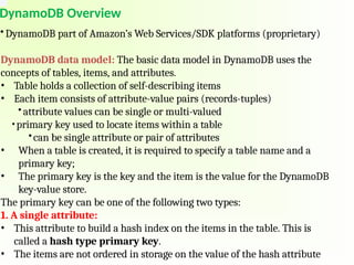 DynamoDB Overview
• DynamoDB part of Amazon’s Web Services/SDK platforms (proprietary)
DynamoDB data model: The basic data model in DynamoDB uses the
concepts of tables, items, and attributes.
• Table holds a collection of self-describing items
• Each item consists of attribute-value pairs (records-tuples)
• attribute values can be single or multi-valued
•primary key used to locate items within a table
•can be single attribute or pair of attributes
• When a table is created, it is required to specify a table name and a
primary key;
• The primary key is the key and the item is the value for the DynamoDB
key-value store.
The primary key can be one of the following two types:
1. A single attribute:
• This attribute to build a hash index on the items in the table. This is
called a hash type primary key.
• The items are not ordered in storage on the value of the hash attribute
 