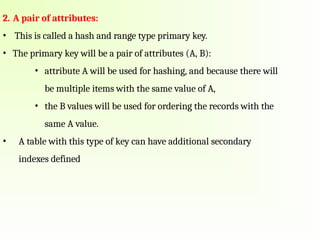 2. A pair of attributes:
• This is called a hash and range type primary key.
• The primary key will be a pair of attributes (A, B):
• attribute A will be used for hashing, and because there will
be multiple items with the same value of A,
• the B values will be used for ordering the records with the
same A value.
• A table with this type of key can have additional secondary
indexes defined
 