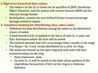 2.High-level formatted data values:
• The values v in the (k, v) items can be specified in JSON (JavaScript
Object Notation), and the system will convert between JSON and the
internal storage format.
• Serialization- convert the user defined format to internal storage
through serializer classes.
3. Consistent hashing for distributing (key, value) pairs
• Voldemort for data distribution among the nodes in the distributed
cluster of nodes.
• A hash function h(k) is applied to the key k of each (k, v) pair, and
h(k) determines where the item will be stored.
• The method assumes that h(k) is an integer value, usually in the range
0 to Hmax = 2n−1 and evenly distributed on a circle (or ring).
• The nodes are located on the same ring and each node will have
several locations on the ring.
• Point represents- node
• An item (k, v) will be stored on the node whose position in the
ring follows the position of h(k) on the ring in a clockwise
direction.
 