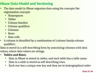 Slide 23- 84
Hbase Data Model and Versioning
• The data model in Hbase organizes data using the concepts Dat
organization concepts
• Namespaces
• Tables
• Column families
• Column qualifiers
• Columns
• Rows
• Data cells
• A column is identified by a combination of (column family:column
qualifier).
Data is stored in a self-describing form by associating columns with data
values, where data values are strings.
• Tables and Rows:
• Data in Hbase is stored in tables, and each table has a table name.
• Data in a table is stored as self-describing rows.
• Each row has a unique row key and they are in lexicographical order
 
