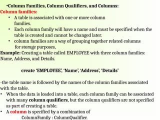 •Column Families, Column Qualifiers, and Columns:
Column families:
• A table is associated with one or more column
families.
• Each column family will have a name and must be specified when the
table is created and cannot be changed later.
• column families are a way of grouping together related columns
for storage purposes,
Example: Creating a table called EMPLOYEE with three column families:
Name, Address, and Details.
create ‘EMPLOYEE’, ‘Name’, ‘Address’, ‘Details’
-the table name is followed by the names of the column families associated
with the table.
• When the data is loaded into a table, each column family can be associated
with many column qualifiers, but the column qualifiers are not specified
as part of creating a table.
• A column is specified by a combination of
ColumnFamily : ColumnQualifier.
 