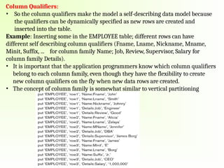 Column Qualifiers:
• So the column qualifiers make the model a self-describing data model because
the qualifiers can be dynamically specified as new rows are created and
inserted into the table.
Example: Inserting some in the EMPLOYEE table; different rows can have
different self describing column qualifiers (Fname, Lname, Nickname, Mname,
Minit, Suffix, ... for column family Name; Job, Review, Supervisor, Salary for
column family Details).
• It is important that the application programmers know which column qualifiers
belong to each column family, even though they have the flexibility to create
new column qualifiers on the fly when new data rows are created.
• The concept of column family is somewhat similar to vertical partitioning
 