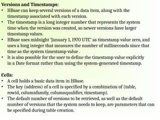 Versions and Timestamps:
• HBase can keep several versions of a data item, along with the
timestamp associated with each version.
• The timestamp is a long integer number that represents the system
time when the version was created, so newer versions have larger
timestamp values.
• HBase uses midnight ‘January 1, 1970 UTC’ as timestamp value zero, and
uses a long integer that measures the number of milliseconds since that
time as the system timestamp value .
• It is also possible for the user to define the timestamp value explicitly
in a Date format rather than using the system-generated timestamp.
Cells:
• A cell holds a basic data item in HBase.
• The key (address) of a cell is specified by a combination of (table,
rowid, columnfamily, columnqualifier, timestamp).
• The default number of versions to be retrieved, as well as the default
number of versions that the system needs to keep, are parameters that can
be specified during table creation.
 
