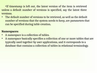 •If timestamp is left out, the latest version of the item is retrieved
unless a default number of versions is specified, say the latest three
versions.
• The default number of versions to be retrieved, as well as the default
number of versions that the system needs to keep, are parameters that
can be specified during table creation.
Namespaces:
• A namespace is a collection of tables.
• A namespace basically specifies a collection of one or more tables that are
typically used together by user applications, and it corresponds to a
database that contains a collection of tables in relational terminology.
 