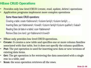 Slide 23- 89
HBase CRUD Operations
• Provides only low-level CRUD (create, read, update, delete) operations
• Application programs implement more complex operations
• HBase only provides low-level CRUD operations.
• Create: It creates a new table and specifies one or more column families
associated with that table, but it does not specify the column qualifiers.
• Put: The put operation is used for inserting new data or new versions of
existing data items.
• Get: The get operation is for retrieving the data associated with a single
row in a table, and
• Scan: the scan operation retrieves all the rows.
 