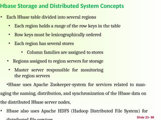 Slide 23- 90
Hbase Storage and Distributed System Concepts
• Each Hbase table divided into several regions
• Each region holds a range of the row keys in the table
• Row keys must be lexicographically ordered
• Each region has several stores
• Column families are assigned to stores
• Regions assigned to region servers for storage
• Master server responsible for monitoring
the region servers
•Hbase uses Apache Zookeeper-system for services related to man-
aging the naming, distribution, and synchronization of the Hbase data on
the distributed Hbase server nodes,
• Hbase also uses Apache HDFS (Hadoop Distributed File System) for
 