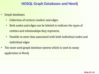 Slide 23- 91
NOSQL Graph Databases and Neo4j
• Graph databases
• Collection of vertices (nodes) and edges.
• Both nodes and edges can be labeled to indicate the types of
entities and relationships they represent,
• Possible to store data associated with both individual nodes and
individual edges
• The most used graph database system which is used in many
application is Neo4j
 