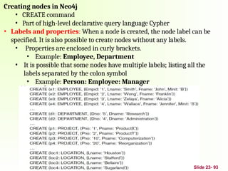 Creating nodes in Neo4j
• CREATE command
• Part of high-level declarative query language Cypher
• Labels and properties: When a node is created, the node label can be
specified. It is also possible to create nodes without any labels.
• Properties are enclosed in curly brackets.
• Example: Employee, Department
• It is possible that some nodes have multiple labels; listing all the
labels separated by the colon symbol
• Example: Person: Employee: Manager
Slide 23- 93
 