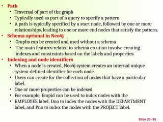 • Path
• Traversal of part of the graph
• Typically used as part of a query to specify a pattern
• A path is typically specified by a start node, followed by one or more
relationships, leading to one or more end nodes that satisfy the pattern.
• Schema optional in Neo4j
• Graphs can be created and used without a schema
• The main features related to schema creation involve creating
indexes and constraints based on the labels and properties.
• Indexing and node identifiers
• When a node is created, Neo4j system creates an internal unique
system-defined identifier for each node.
• Users can create for the collection of nodes that have a particular
label.
• One or more properties can be indexed
• For example, Empid can be used to index nodes with the
• EMPLOYEE label, Dno to index the nodes with the DEPARTMENT
label, and Pno to index the nodes with the PROJECT label.
Slide 23- 95
 