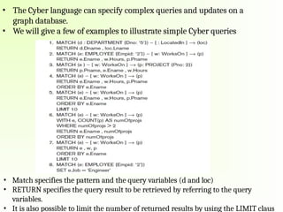 • The Cyber language can specify complex queries and updates on a
graph database.
• We will give a few of examples to illustrate simple Cyber queries
• Match specifies the pattern and the query variables (d and loc)
• RETURN specifies the query result to be retrieved by referring to the query
variables.
• It is also possible to limit the number of returned results by using the LIMIT claus
 