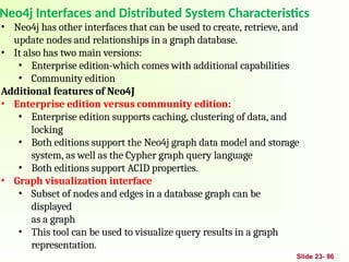 Neo4j Interfaces and Distributed System Characteristics
Slide 23- 86
• Neo4j has other interfaces that can be used to create, retrieve, and
update nodes and relationships in a graph database.
• It also has two main versions:
• Enterprise edition-which comes with additional capabilities
• Community edition
Additional features of Neo4J
• Enterprise edition versus community edition:
• Enterprise edition supports caching, clustering of data, and
locking
• Both editions support the Neo4j graph data model and storage
system, as well as the Cypher graph query language
• Both editions support ACID properties.
• Graph visualization interface
• Subset of nodes and edges in a database graph can be
displayed
as a graph
• This tool can be used to visualize query results in a graph
representation.
 
