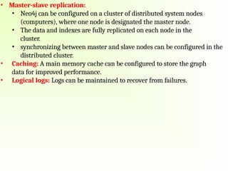 • Master-slave replication:
• Neo4j can be configured on a cluster of distributed system nodes
(computers), where one node is designated the master node.
• The data and indexes are fully replicated on each node in the
cluster.
• synchronizing between master and slave nodes can be configured in the
distributed cluster.
• Caching: A main memory cache can be configured to store the graph
data for improved performance.
• Logical logs: Logs can be maintained to recover from failures.
 