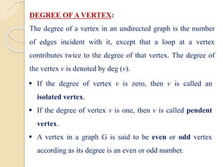 DEGREE OFA VERTEX:
The degree of a vertex in an undirected graph is the number
of edges incident with it, except that a loop at a vertex
contributes twice to the degree of that vertex. The degree of
the vertex v is denoted by deg (v).
 If the degree of vertex v is zero, then v is called an
isolated vertex.
 If the degree of vertex v is one, then v is called pendent
vertex.
 A vertex in a graph G is said to be even or odd vertex
according as its degree is an even or odd number.
 