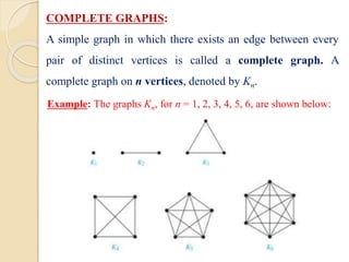 COMPLETE GRAPHS:
A simple graph in which there exists an edge between every
pair of distinct vertices is called a complete graph. A
complete graph on n vertices, denoted by Kn.
Example: The graphs Kn, for n = 1, 2, 3, 4, 5, 6, are shown below:
 