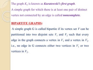 The graph K5 is known as Kuratowski’s first graph.
A simple graph for which there is at least one pair of distinct
vertex not connected by an edge is called noncomplete.
BIPARTITE GRAPHS:
A simple graph G is called bipartite if its vertex set V can be
partitioned into two disjoint sets V1 and V2 such that every
edge in the graph connects a vertex in V1 and a vertex in V2.
i.e., no edge in G connects either two vertices in V1 or two
vertices in V2.
 