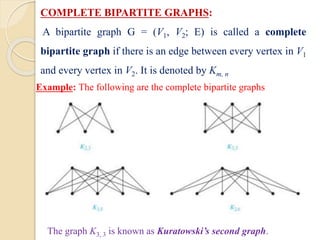COMPLETE BIPARTITE GRAPHS:
A bipartite graph G = (V1, V2; E) is called a complete
bipartite graph if there is an edge between every vertex in V1
and every vertex in V2. It is denoted by Km, n
Example: The following are the complete bipartite graphs
The graph K3, 3 is known as Kuratowski’s second graph.
 