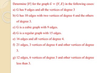 Determine 𝑉 for the graph 𝐺 = (𝑉, 𝐸) in the following cases:
a) G has 9 edges and all the vertices of degree 3
b) G has 10 edges with two vertices of degree 4 and the others
of degree 3.
c) G is a cubic graph with 9 edges.
d) G is a regular graph with 15 edges.
e) 16 edges and all vertices of degree 4.
f) 21 edges, 3 vertices of degree 4 and other vertices of degree
3.
g) 12 edges, 6 vertices of degree 3 and other vertices of degree
less than 3.
 