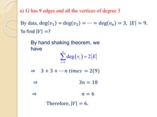 ⇒ 3 + 3 + ⋯ 𝑛 𝑡𝑖𝑚𝑒𝑠 = 2(9)
⇒ 3𝑛 = 18
⇒ 𝑛 = 6
Therefore, 𝑉 = 6.
By data, deg 𝑣1 = deg 𝑣2 = ⋯ = deg 𝑣𝑛 = 3, 𝐸 = 9.
To find 𝑉 =?
By hand shaking theorem, we
have
 
1
deg 2
n
i
i
v E
=
=

a) G has 9 edges and all the vertices of degree 3
 