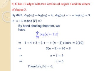 ⇒ 4 + 4 + 3 + 3 + ⋯ + (𝑛 − 2) 𝑡𝑖𝑚𝑒𝑠 = 2(10)
⇒ 3 𝑛 − 2 = 20 − 8
⇒ 𝑛 − 2 = 4
⇒ 𝑛 = 6
Therefore, 𝑉 = 6.
By data, 𝑑𝑒𝑔 𝑣1 = deg 𝑣2 = 4, deg 𝑣3 = ⋯ = deg 𝑣𝑛 = 3,
𝐸 = 10. To find 𝑉 =?
By hand shaking theorem, we
have
 
1
deg 2
n
i
i
v E
=
=

b) G has 10 edges with two vertices of degree 4 and the others
of degree 3.
 