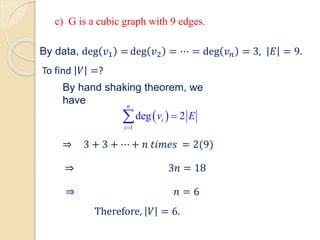 ⇒ 3 + 3 + ⋯ + 𝑛 𝑡𝑖𝑚𝑒𝑠 = 2(9)
⇒ 3𝑛 = 18
⇒ 𝑛 = 6
Therefore, 𝑉 = 6.
By data, deg 𝑣1 = deg 𝑣2 = ⋯ = deg 𝑣𝑛 = 3, 𝐸 = 9.
To find 𝑉 =?
By hand shaking theorem, we
have
 
1
deg 2
n
i
i
v E
=
=

c) G is a cubic graph with 9 edges.
 