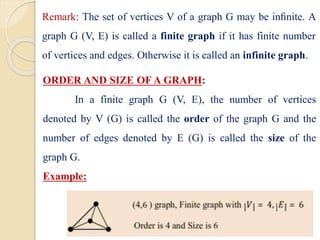 ORDER AND SIZE OF A GRAPH:
In a finite graph G (V, E), the number of vertices
denoted by V (G) is called the order of the graph G and the
number of edges denoted by E (G) is called the size of the
graph G.
Example:
Remark: The set of vertices V of a graph G may be inﬁnite. A
graph G (V, E) is called a finite graph if it has finite number
of vertices and edges. Otherwise it is called an infinite graph.
 