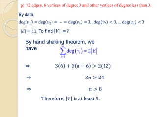 By data,
deg 𝑣1 = deg 𝑣2 = ⋯ = deg 𝑣6 = 3, deg 𝑣7 < 3, … deg 𝑣𝑛 < 3
𝐸 = 12. To find 𝑉 =?
By hand shaking theorem, we
have
 
1
deg 2
n
i
i
v E
=
=

g) 12 edges, 6 vertices of degree 3 and other vertices of degree less than 3.
⇒ 3 6 + 3 𝑛 − 6 > 2(12)
⇒ 3𝑛 > 24
⇒ 𝑛 > 8
Therefore, 𝑉 is at least 9.
 