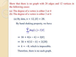 Show that there is no graph with 28 edges and 12 vertices in
the following cases:
(a) The degree of a vertex is either 3 or 4
(b) The degree of a vertex is either 3 or 6
(a) By data, 𝑛 = 12, 𝐸 = 28.
By hand shaking property, we have
⇒ 3𝑘 + 4 𝑛 − 𝑘 = 2|𝐸|
⇒ 3𝑘 + 4 12 − 𝑘 = 2(28)
⇒ 𝑘 = −8, which is impossible.
Therefore, there is no such graph.
 
1
deg 2
n
i
i
v E
=
=

 