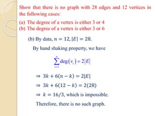 Show that there is no graph with 28 edges and 12 vertices in
the following cases:
(a) The degree of a vertex is either 3 or 4
(b) The degree of a vertex is either 3 or 6
(b) By data, 𝑛 = 12, 𝐸 = 28.
By hand shaking property, we have
⇒ 3𝑘 + 6 𝑛 − 𝑘 = 2|𝐸|
⇒ 3𝑘 + 6 12 − 𝑘 = 2(28)
⇒ 𝑘 = 16/3, which is impossible.
Therefore, there is no such graph.
 
1
deg 2
n
i
i
v E
=
=

 