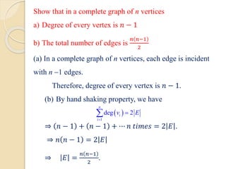 Show that in a complete graph of n vertices
a) Degree of every vertex is 𝑛 − 1
b) The total number of edges is
𝑛 𝑛−1
2
(a) In a complete graph of n vertices, each edge is incident
with n -1 edges.
Therefore, degree of every vertex is 𝑛 − 1.
(b) By hand shaking property, we have
⇒ 𝑛 − 1 + 𝑛 − 1 + ⋯ 𝑛 𝑡𝑖𝑚𝑒𝑠 = 2 𝐸 .
⇒ 𝑛 𝑛 − 1 = 2 𝐸
⇒ 𝐸 =
𝑛 𝑛−1
2
.
 
1
deg 2
n
i
i
v E
=
=

 