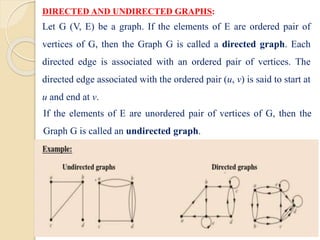 DIRECTED AND UNDIRECTED GRAPHS:
Let G (V, E) be a graph. If the elements of E are ordered pair of
vertices of G, then the Graph G is called a directed graph. Each
directed edge is associated with an ordered pair of vertices. The
directed edge associated with the ordered pair (u, v) is said to start at
u and end at v.
If the elements of E are unordered pair of vertices of G, then the
Graph G is called an undirected graph.
 