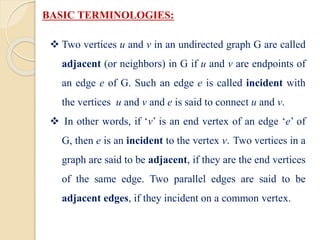 BASIC TERMINOLOGIES:
 Two vertices u and v in an undirected graph G are called
adjacent (or neighbors) in G if u and v are endpoints of
an edge e of G. Such an edge e is called incident with
the vertices u and v and e is said to connect u and v.
 In other words, if ‘v’ is an end vertex of an edge ‘e’ of
G, then e is an incident to the vertex v. Two vertices in a
graph are said to be adjacent, if they are the end vertices
of the same edge. Two parallel edges are said to be
adjacent edges, if they incident on a common vertex.
 