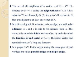  The set of all neighbors of a vertex v of G = (V, E),
denoted by N (v), is called the neighborhood of v. If A is a
subset of V, we denote by N (A) the set of all vertices in G
that are adjacent to at least one vertex in A.
 In a directed graph G, when (u, v) is an edge, u is said to be
adjacent to v and v is said to be adjacent from u. The
vertex u is called the initial vertex of (u, v), and v is called
the terminal or end vertex of (u, v). The initial vertex and
terminal vertex of a loop are the same.
 In a graph G (V, E),the edges having the same pair of end
vertices are called parallel edges or multiple edges.
 