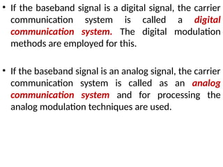 • If the baseband signal is a digital signal, the carrier
communication system is called a digital
communication system. The digital modulation
methods are employed for this.
• If the baseband signal is an analog signal, the carrier
communication system is called as an analog
communication system and for processing the
analog modulation techniques are used.
 