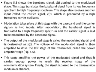 • Figure 5.5 shows the baseband signal, s(t) applied to the modulated
stage. This stage translates the baseband signal from its low frequency
spectrum to high frequency spectrum. This stage also receives another
input called the carrier signal, c(t), which is generated by a high
frequency carrier oscillator.
• Modulation takes place at this stage with the baseband and the carrier
signals as two inputs. After modulation, the baseband signal is
translated to a high frequency spectrum and the carrier signal is said
to be modulated by the baseband signal.
• The output of the modulated stage is called the modulated signal, and
is designated as x(t). The voltage of the modulated signal is then
amplified to drive the last stage of the transmitter, called the power
amplifier stage (Fig. 5.5).
• This stage amplifies the power of the modulated signal and thus it
carries enough power to reach the receiver stage of the
communication system. Finally, the signal is passed to the transmission
medium or channel.
 