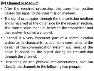 (iv) Channel or Medium:
• After the required processing, the transmitter section
passes the signal to the transmission medium.
• The signal propagates through the transmission medium
and is received at the other side by the receiver section.
The transmission medium between the transmitter and
the receiver is called a channel.
• Channel is a very important part of a communication
system as its characteristics add many constraints to the
design of the communication system, e.g., most of the
noise is added to the signal during its transmission
through the channel.
• Depending on the physical implementations, one can
classify the channels in the following two groups:
 
