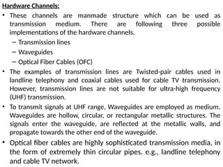 Hardware Channels:
• These channels are manmade structure which can be used as
transmission medium. There are following three possible
implementations of the hardware channels.
– Transmission lines
– Waveguides
– Optical Fiber Cables (OFC)
• The examples of transmission lines are Twisted-pair cables used in
landline telephony and coaxial cables used for cable TV transmission.
However, transmission lines are not suitable for ultra-high frequency
(UHF) transmission.
• To transmit signals at UHF range, Waveguides are employed as medium.
Waveguides are hollow, circular, or rectangular metallic structures. The
signals enter the waveguide, are reflected at the metallic walls, and
propagate towards the other end of the waveguide.
• Optical fiber cables are highly sophisticated transmission media, in
the form of extremely thin circular pipes. e.g., landline telephony
and cable TV network.
 