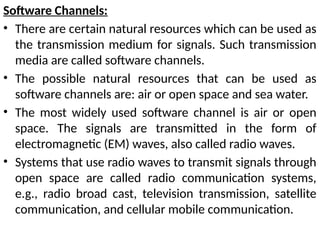 Software Channels:
• There are certain natural resources which can be used as
the transmission medium for signals. Such transmission
media are called software channels.
• The possible natural resources that can be used as
software channels are: air or open space and sea water.
• The most widely used software channel is air or open
space. The signals are transmitted in the form of
electromagnetic (EM) waves, also called radio waves.
• Systems that use radio waves to transmit signals through
open space are called radio communication systems,
e.g., radio broad cast, television transmission, satellite
communication, and cellular mobile communication.
 