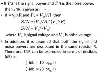 • If is the signal power and is the noise power,
𝑃𝑠 𝑃𝑛
then SNR is given as, = .
• If = Vs
2
/ and
𝑅 𝑃𝑛 = 𝑉𝑛
2
/ , then
𝑅
𝑆/ = (
𝑁 𝑉𝑠
2
/ )*(
𝑅 𝑉𝑛
2
/ )
𝑅
𝑆/ =
𝑁 𝑉𝑠
2
/𝑉𝑛
2
where 𝑉𝑠 is signal voltage and 𝑉𝑛 is noise voltage.
• In addition, it is assumed that both the signal and
noise powers are dissipated in the same resistor R.
Therefore, SNR can be expressed in terms of decibels
(dB) as,
( )db = 10 log10 ()
( )db = 20 log10 ()
 
