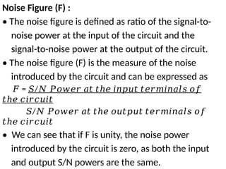 Noise Figure (F) :
• The noise figure is defined as ratio of the signal-to-
noise power at the input of the circuit and the
signal-to-noise power at the output of the circuit.
• The noise figure (F) is the measure of the noise
introduced by the circuit and can be expressed as
𝐹 = /
𝑆 𝑁 𝑃𝑜𝑤𝑒𝑟 𝑎𝑡 𝑡ℎ𝑒 𝑖𝑛𝑝𝑢𝑡 𝑡𝑒𝑟𝑚𝑖𝑛𝑎𝑙𝑠 𝑜𝑓
𝑡ℎ𝑒 𝑐𝑖𝑟𝑐𝑢𝑖𝑡
𝑆/𝑁 𝑃𝑜𝑤𝑒𝑟 𝑎𝑡 𝑡ℎ𝑒 𝑜𝑢𝑡𝑝𝑢𝑡 𝑡𝑒𝑟𝑚𝑖𝑛𝑎𝑙𝑠 𝑜𝑓
𝑡ℎ𝑒 𝑐𝑖𝑟𝑐𝑢𝑖𝑡
• We can see that if F is unity, the noise power
introduced by the circuit is zero, as both the input
and output S/N powers are the same.
 