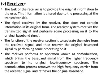 (v) Receiver:-
• The task of the receiver is to provide the original information to
the user. This information is altered due to the processing at the
transmitter side.
• The signal received by the receiver, thus does not contain
information in its original form. The receiver system receives the
transmitted signal and performs some processing on it to the
original baseband signal.
• The function of the receiver section is to separate the noise from
the received signal, and then recover the original baseband
signal by performing some processing on it.
• The receiver performs an operation known as demodulation,
which brings the baseband signal from the higher frequency
spectrum to its original low-frequency spectrum. The
demodulation process removes the high frequency carrier from
the received signal and retrieves the original baseband.
 