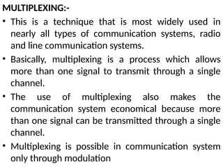 MULTIPLEXING:-
• This is a technique that is most widely used in
nearly all types of communication systems, radio
and line communication systems.
• Basically, multiplexing is a process which allows
more than one signal to transmit through a single
channel.
• The use of multiplexing also makes the
communication system economical because more
than one signal can be transmitted through a single
channel.
• Multiplexing is possible in communication system
only through modulation
 