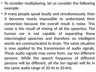 • To consider multiplexing, let us consider the following
example:
• If many people speak loudly and simultaneously, then
it becomes nearly impossible to understand their
conversion because the overall result is noise. This
noise is the result of mixing of all the speeches. The
human ear is not capable of separating these
intermingled speeches and therefore no intelligent
words are communicated to brain. The same situation
is now applied to the transmission of audio signals.
These audio signals may come from, say ten different
persons. While the speech frequency of different
persons will be different, all the ten signals will lie in
the same audio range of 20 Hz to 20 kHz.
 