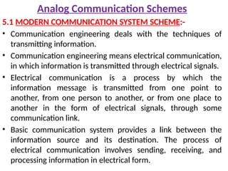Analog Communication Schemes
5.1 MODERN COMMUNICATION SYSTEM SCHEME:-
• Communication engineering deals with the techniques of
transmitting information.
• Communication engineering means electrical communication,
in which information is transmitted through electrical signals.
• Electrical communication is a process by which the
information message is transmitted from one point to
another, from one person to another, or from one place to
another in the form of electrical signals, through some
communication link.
• Basic communication system provides a link between the
information source and its destination. The process of
electrical communication involves sending, receiving, and
processing information in electrical form.
 